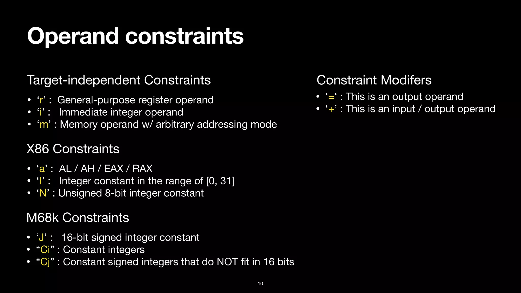 Operand constraints
10
• ‘r’ : General-purpose register operand

• ‘i’ : Immediate integer operand

• ‘m’ : Memory operand w/ arbitrary addressing mode
Constraint Modifers
Target-independent Constraints
• ‘=‘ : This is an output operand

• ‘+’ : This is an input / output operand
• ‘a’ : AL / AH / EAX / RAX

• ‘I’ : Integer constant in the range of [0, 31]

• ‘N’ : Unsigned 8-bit integer constant
X86 Constraints
• ‘J’ : 16-bit signed integer constant

• “Ci” : Constant integers

• “Cj” : Constant signed integers that do NOT
fi
t in 16 bits
M68k Constraints
 