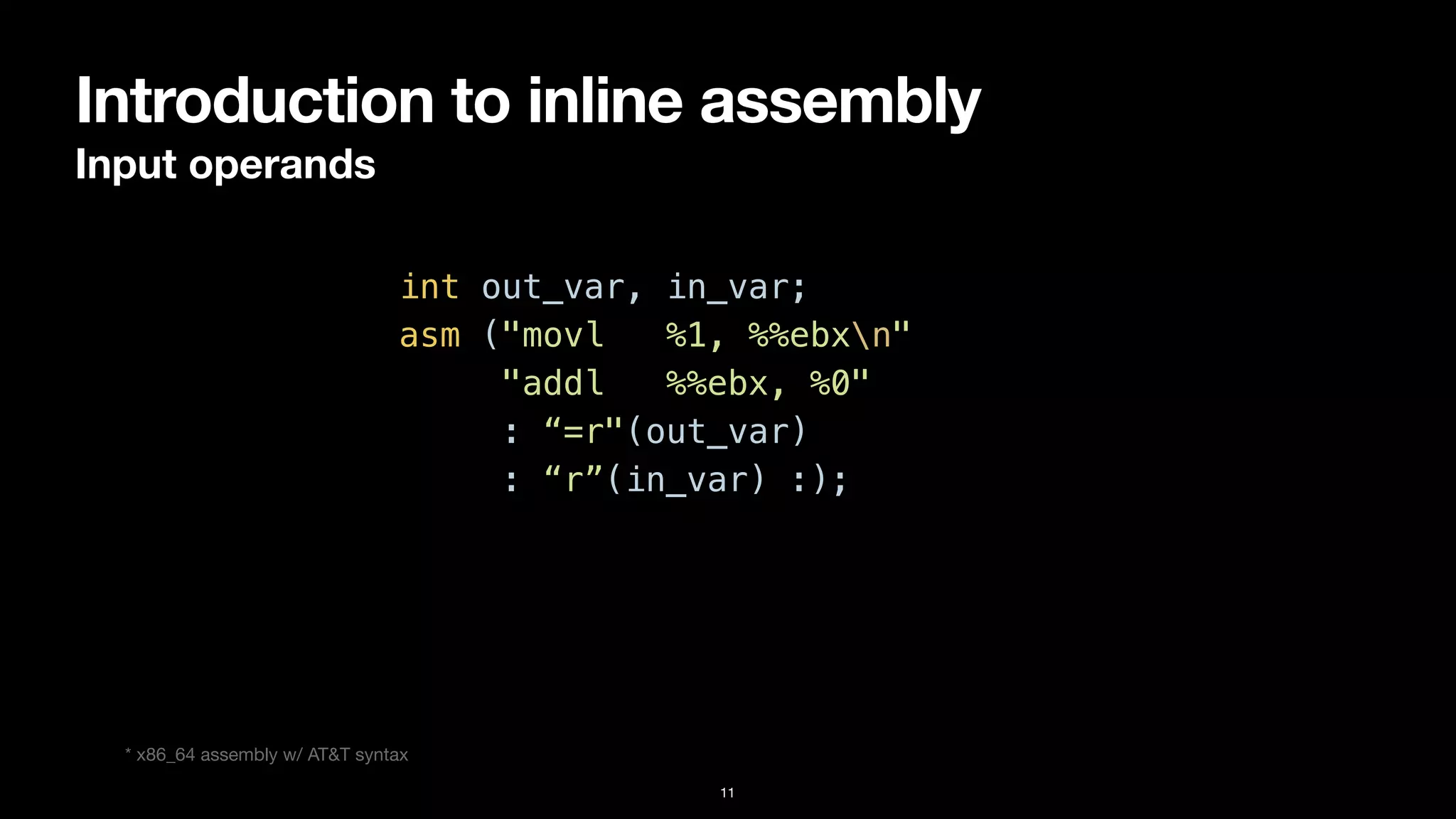 Introduction to inline assembly
Input operands
11
int out_var, in_var;


asm ("movl %1, %%ebxn"


"addl %%ebx, %0"


: “=r"(out_var)


: “r”(in_var) :);
* x86_64 assembly w/ AT&T syntax
 