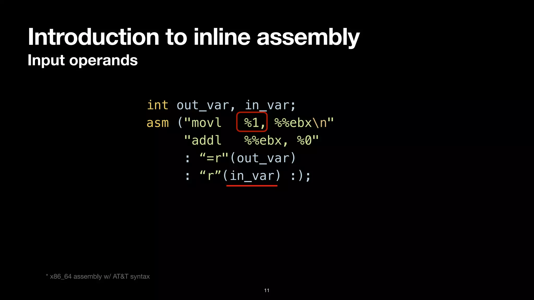 Introduction to inline assembly
Input operands
11
int out_var, in_var;


asm ("movl %1, %%ebxn"


"addl %%ebx, %0"


: “=r"(out_var)


: “r”(in_var) :);
* x86_64 assembly w/ AT&T syntax
 