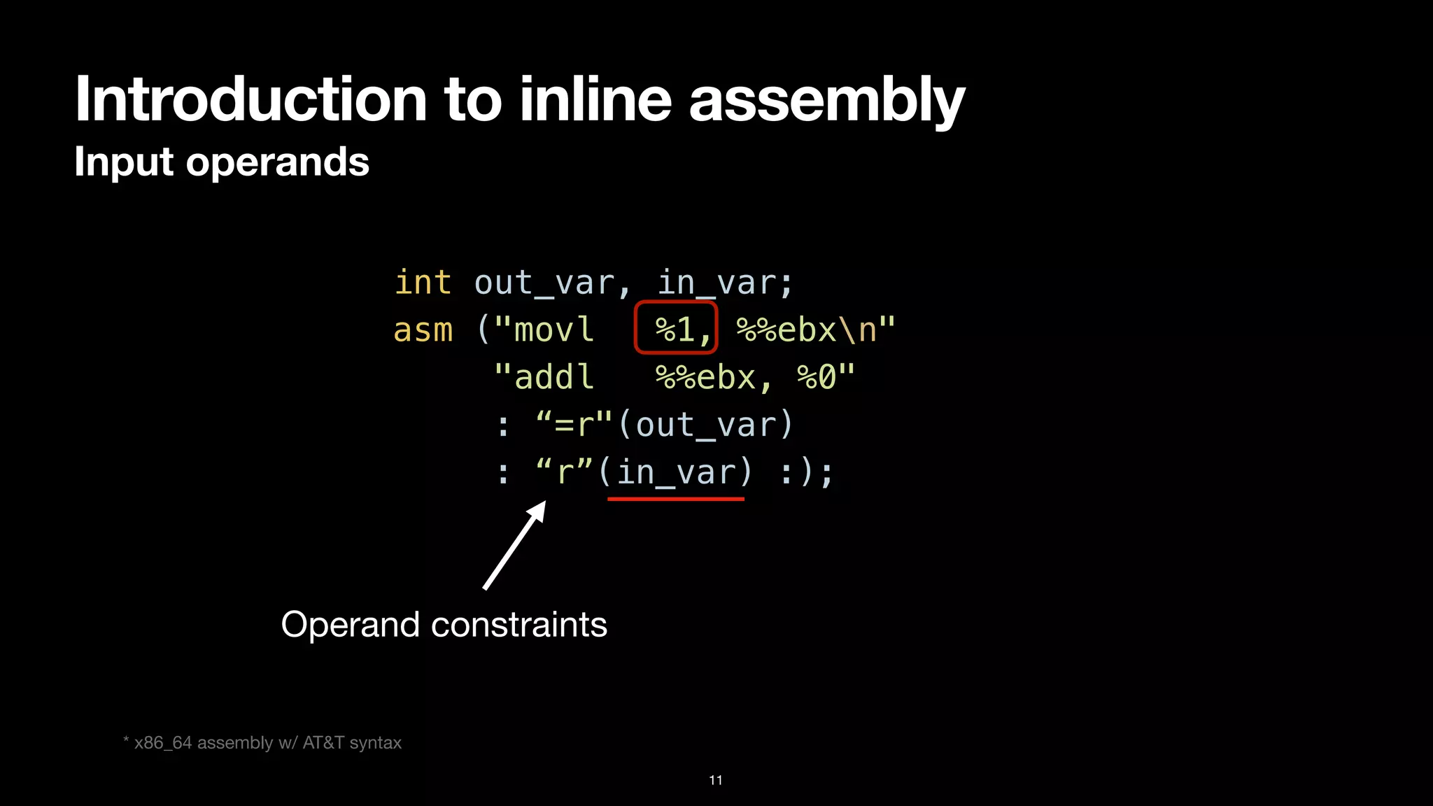 Introduction to inline assembly
Input operands
11
int out_var, in_var;


asm ("movl %1, %%ebxn"


"addl %%ebx, %0"


: “=r"(out_var)


: “r”(in_var) :);
Operand constraints
* x86_64 assembly w/ AT&T syntax
 