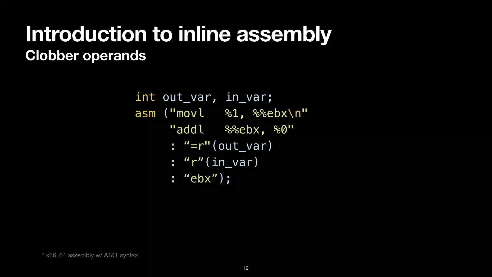 Introduction to inline assembly
Clobber operands
12
int out_var, in_var;


asm ("movl %1, %%ebxn"


"addl %%ebx, %0"


: “=r"(out_var)


: “r”(in_var)


: “ebx”);
* x86_64 assembly w/ AT&T syntax
 