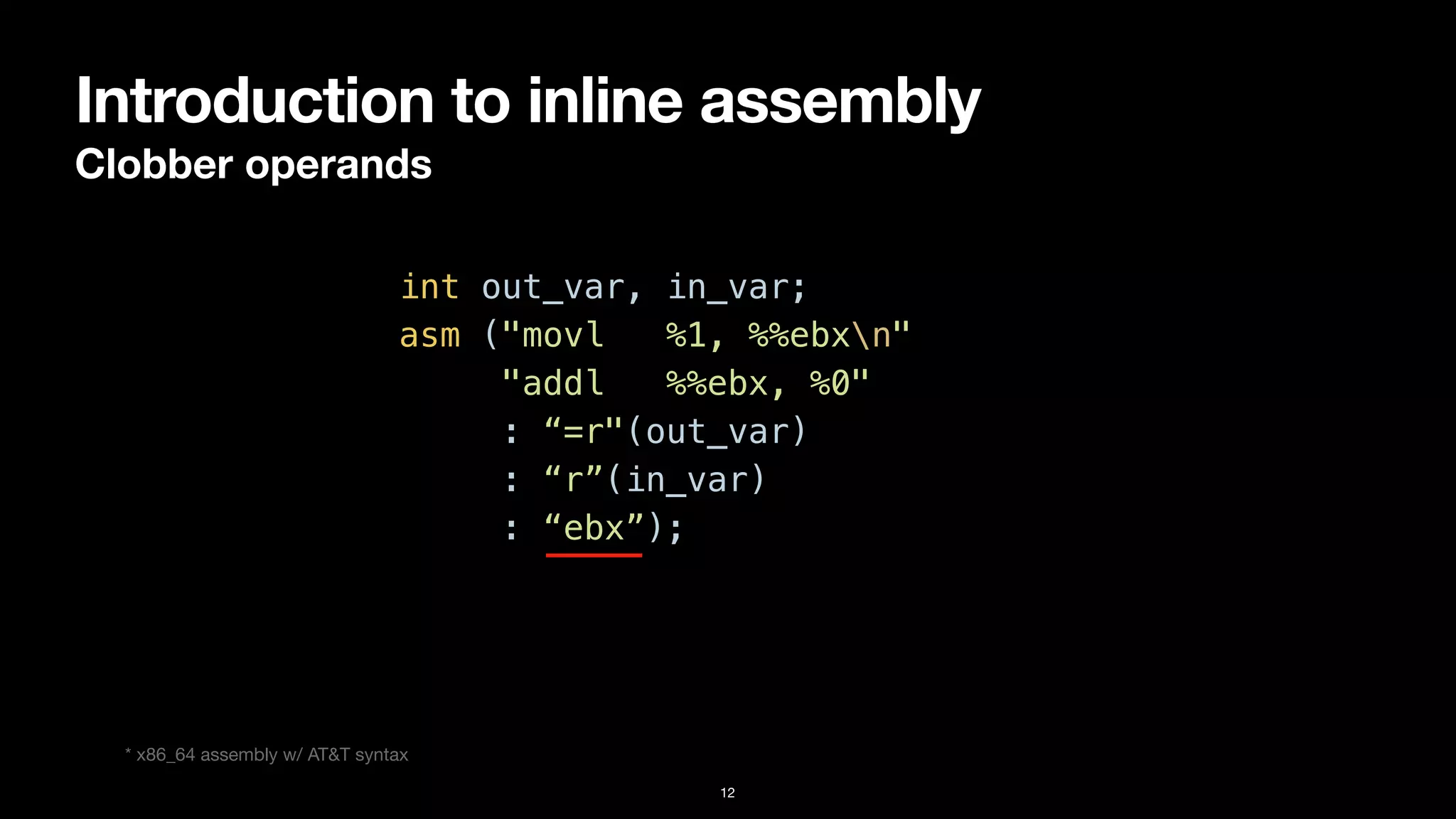 Introduction to inline assembly
Clobber operands
12
int out_var, in_var;


asm ("movl %1, %%ebxn"


"addl %%ebx, %0"


: “=r"(out_var)


: “r”(in_var)


: “ebx”);
* x86_64 assembly w/ AT&T syntax
 