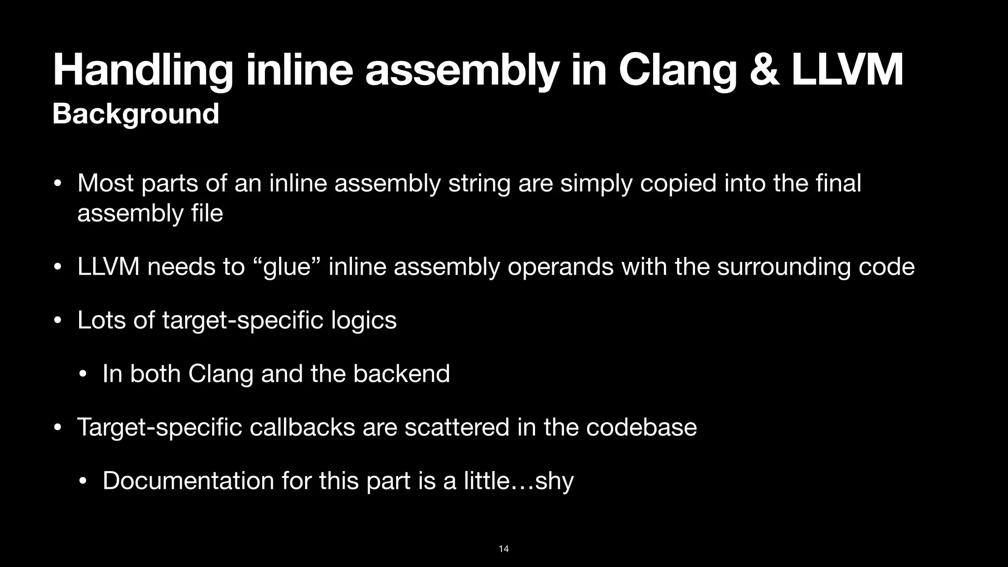 Handling inline assembly in Clang & LLVM
Background
• Most parts of an inline assembly string are simply copied into the
fi
nal
assembly
fi
le
• LLVM needs to “glue” inline assembly operands with the surrounding code
• Lots of target-speci
fi
c logics

• In both Clang and the backend
• Target-speci
fi
c callbacks are scattered in the codebase

• Documentation for this part is a little…shy
14
 