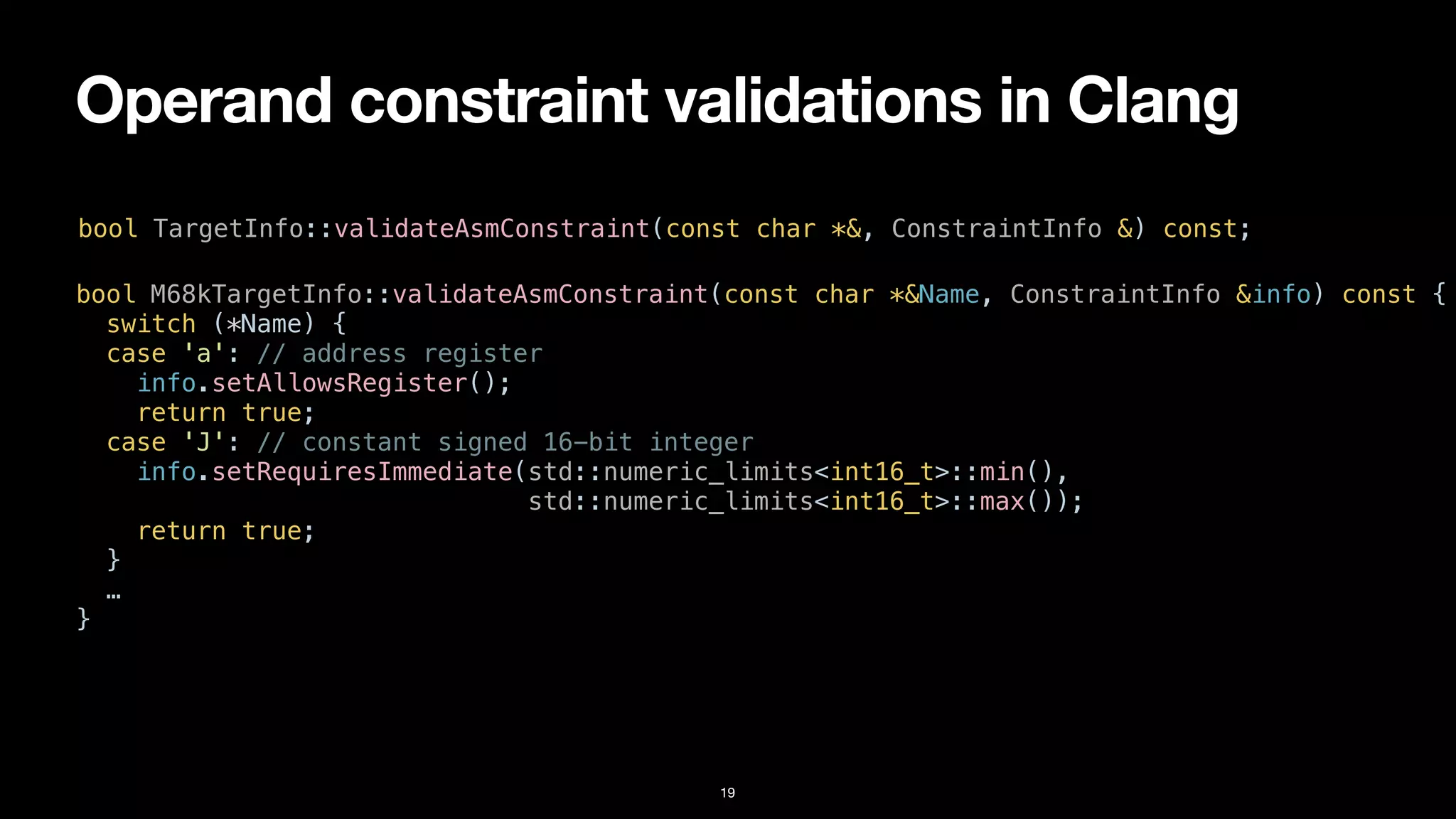Operand constraint validations in Clang
19
bool TargetInfo::validateAsmConstraint(const char *&, ConstraintInfo &) const;
bool M68kTargetInfo::validateAsmConstraint(const char *&Name, ConstraintInfo &info) const {


switch (*Name) {


case 'a': // address register


info.setAllowsRegister();


return true;


case 'J': // constant signed 16-bit integer


info.setRequiresImmediate(std::numeric_limits<int16_t>::min(),


std::numeric_limits<int16_t>::max());


return true;


}


…


}
 