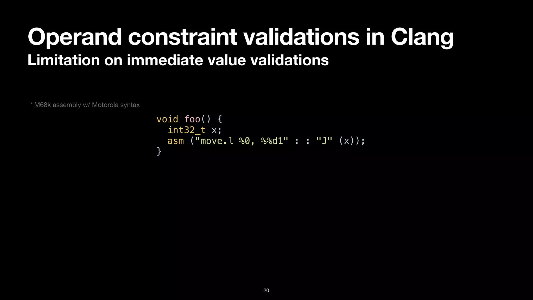 Operand constraint validations in Clang
Limitation on immediate value validations
20
void foo() {


int32_t x;


asm ("move.l %0, %%d1" : : "J" (x));


}
* M68k assembly w/ Motorola syntax
 