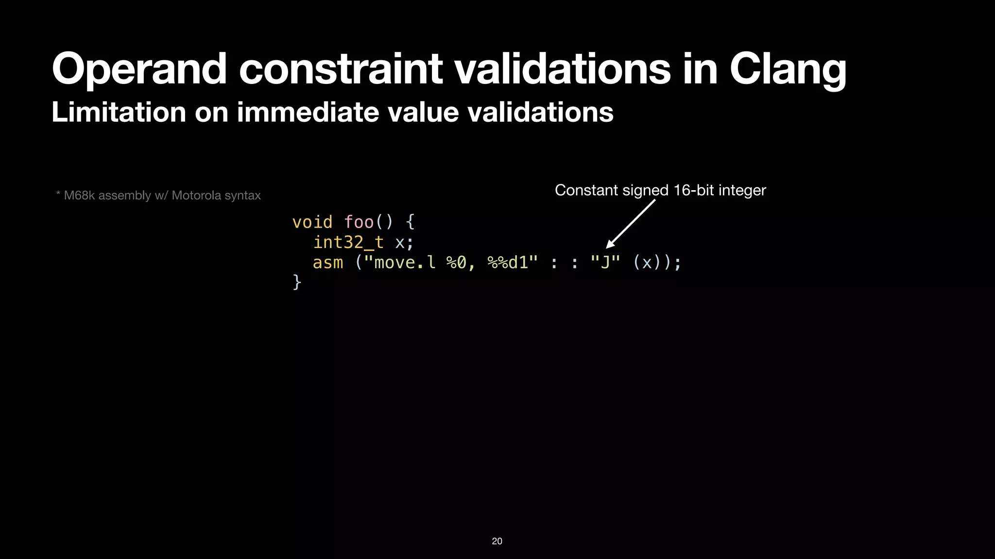 Operand constraint validations in Clang
Limitation on immediate value validations
20
void foo() {


int32_t x;


asm ("move.l %0, %%d1" : : "J" (x));


}
Constant signed 16-bit integer
* M68k assembly w/ Motorola syntax
 