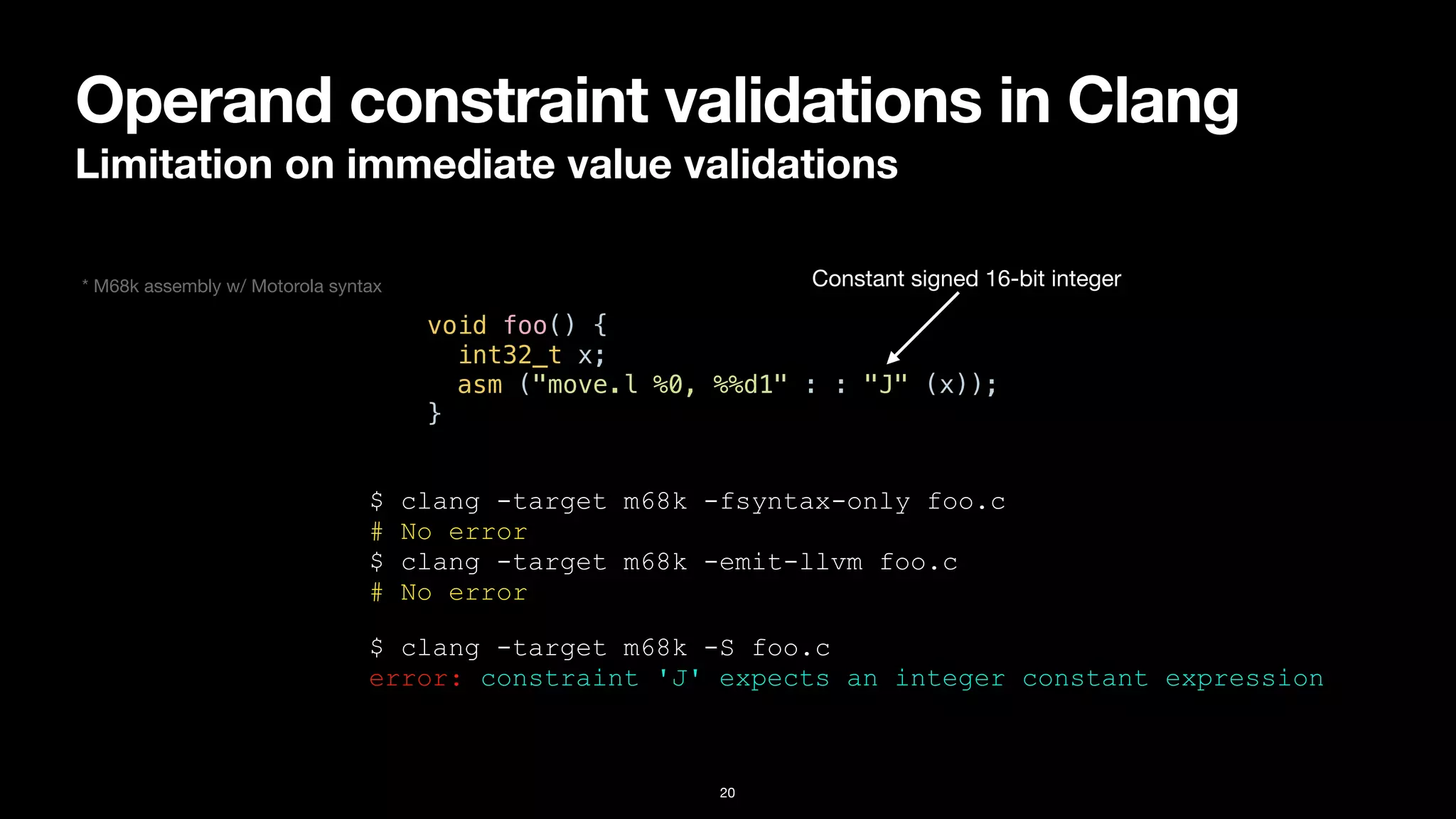 Operand constraint validations in Clang
Limitation on immediate value validations
20
void foo() {


int32_t x;


asm ("move.l %0, %%d1" : : "J" (x));


}
$ clang -target m68k -fsyntax-only foo.c


# No error


$ clang -target m68k -emit-llvm foo.c


# No error
Constant signed 16-bit integer
$ clang -target m68k -S foo.c


error: constraint 'J' expects an integer constant expression
* M68k assembly w/ Motorola syntax
 