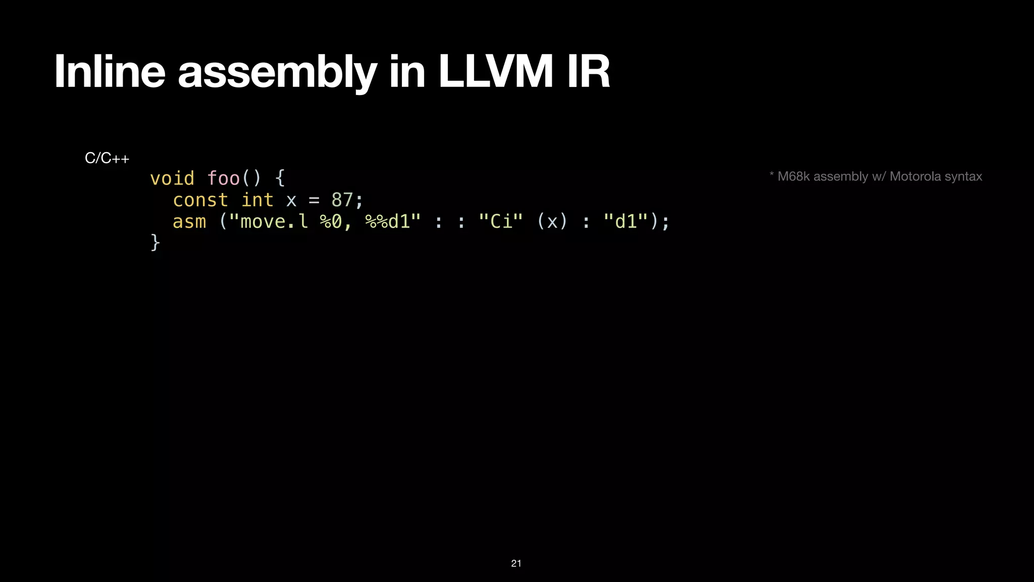 Inline assembly in LLVM IR
21
void foo() {


const int x = 87;


asm ("move.l %0, %%d1" : : "Ci" (x) : "d1");


}
C/C++
* M68k assembly w/ Motorola syntax
 