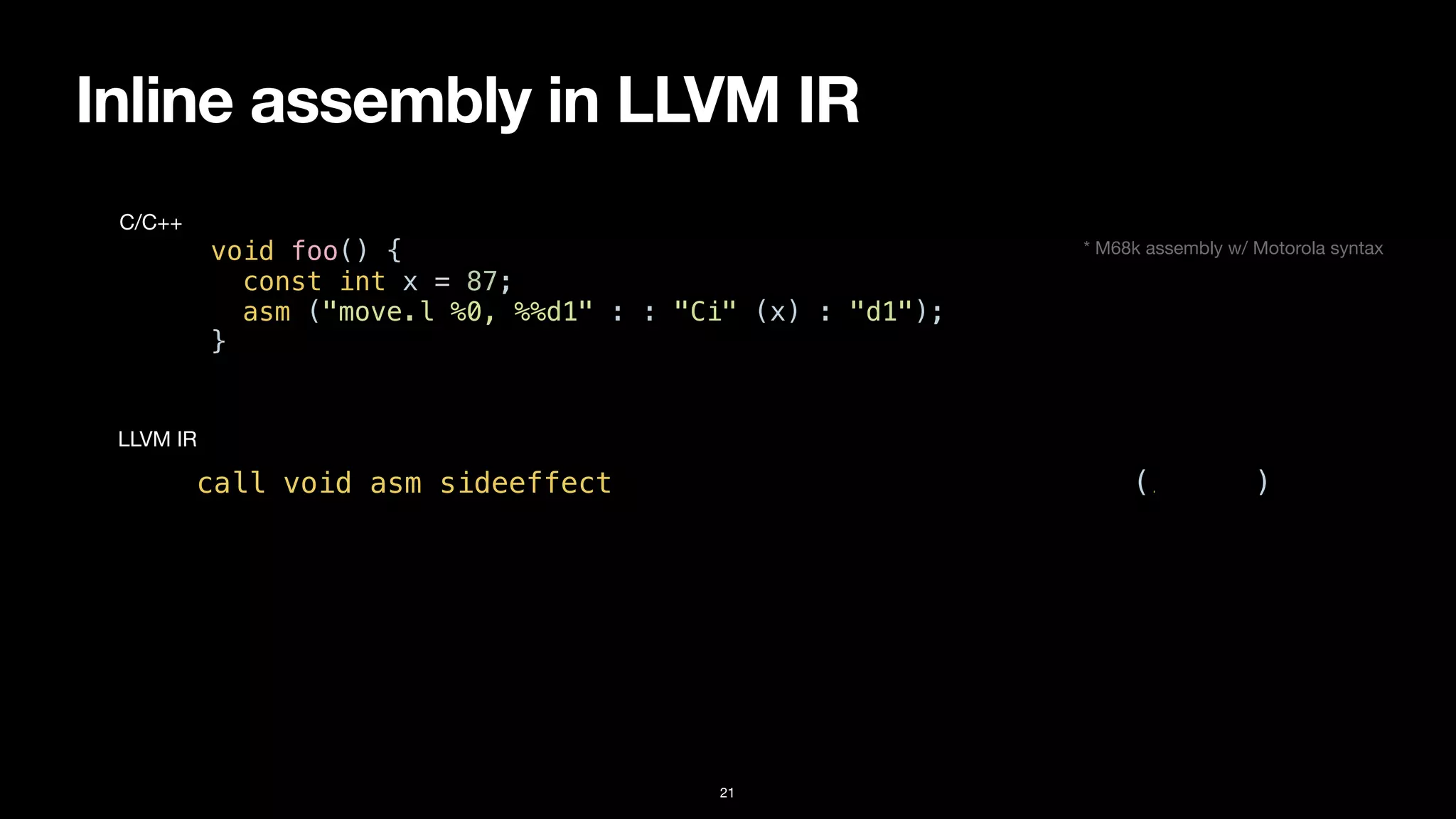 Inline assembly in LLVM IR
21
void foo() {


const int x = 87;


asm ("move.l %0, %%d1" : : "Ci" (x) : "d1");


}
C/C++
call void asm sideeffect "move.l $0, %d1", “^Ci,~{d1}“(i32 87)
LLVM IR
* M68k assembly w/ Motorola syntax
 