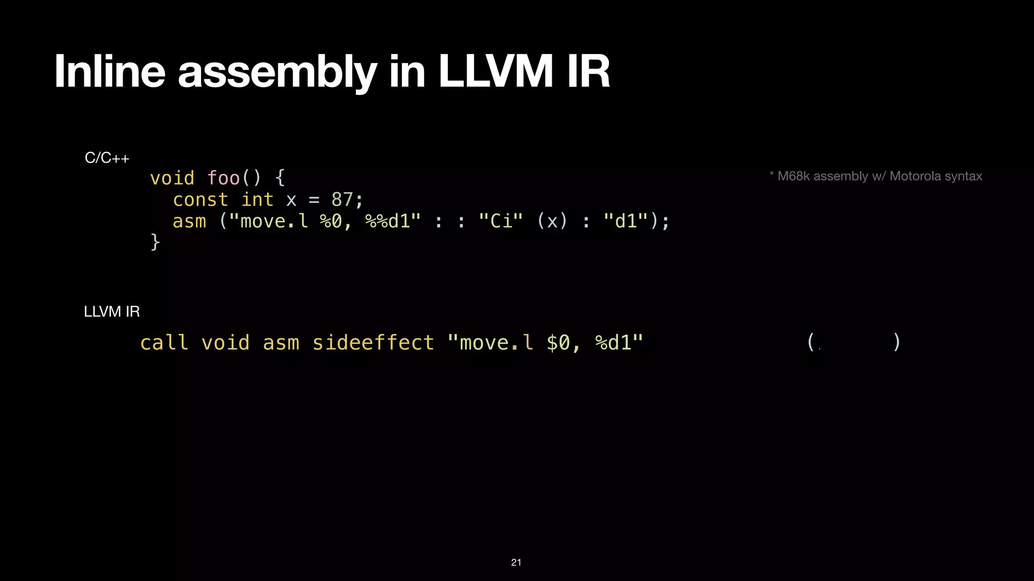 Inline assembly in LLVM IR
21
void foo() {


const int x = 87;


asm ("move.l %0, %%d1" : : "Ci" (x) : "d1");


}
C/C++
call void asm sideeffect "move.l $0, %d1", “^Ci,~{d1}“(i32 87)
LLVM IR
* M68k assembly w/ Motorola syntax
 