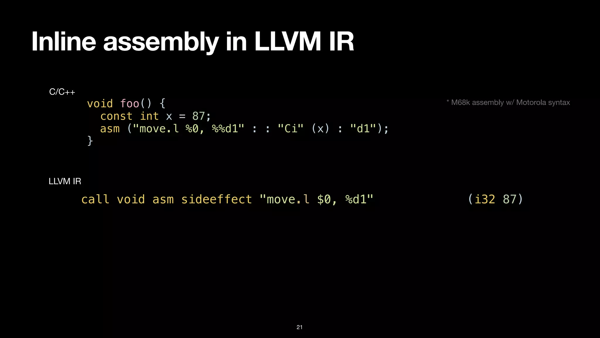 Inline assembly in LLVM IR
21
void foo() {


const int x = 87;


asm ("move.l %0, %%d1" : : "Ci" (x) : "d1");


}
C/C++
call void asm sideeffect "move.l $0, %d1", “^Ci,~{d1}“(i32 87)
LLVM IR
* M68k assembly w/ Motorola syntax
 