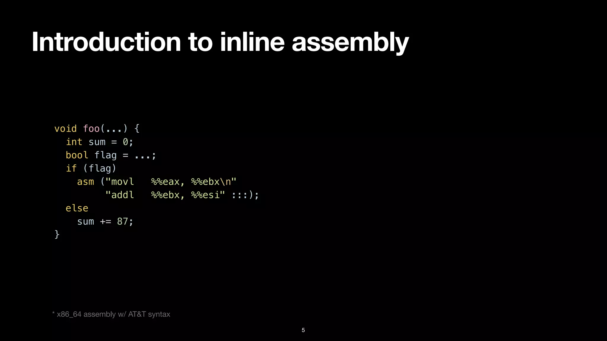 Introduction to inline assembly
5
void foo(...) {


int sum = 0;


bool flag = ...;


if (flag)


asm ("movl %%eax, %%ebxn"


"addl %%ebx, %%esi" :::);


else


sum += 87;


}


* x86_64 assembly w/ AT&T syntax
 