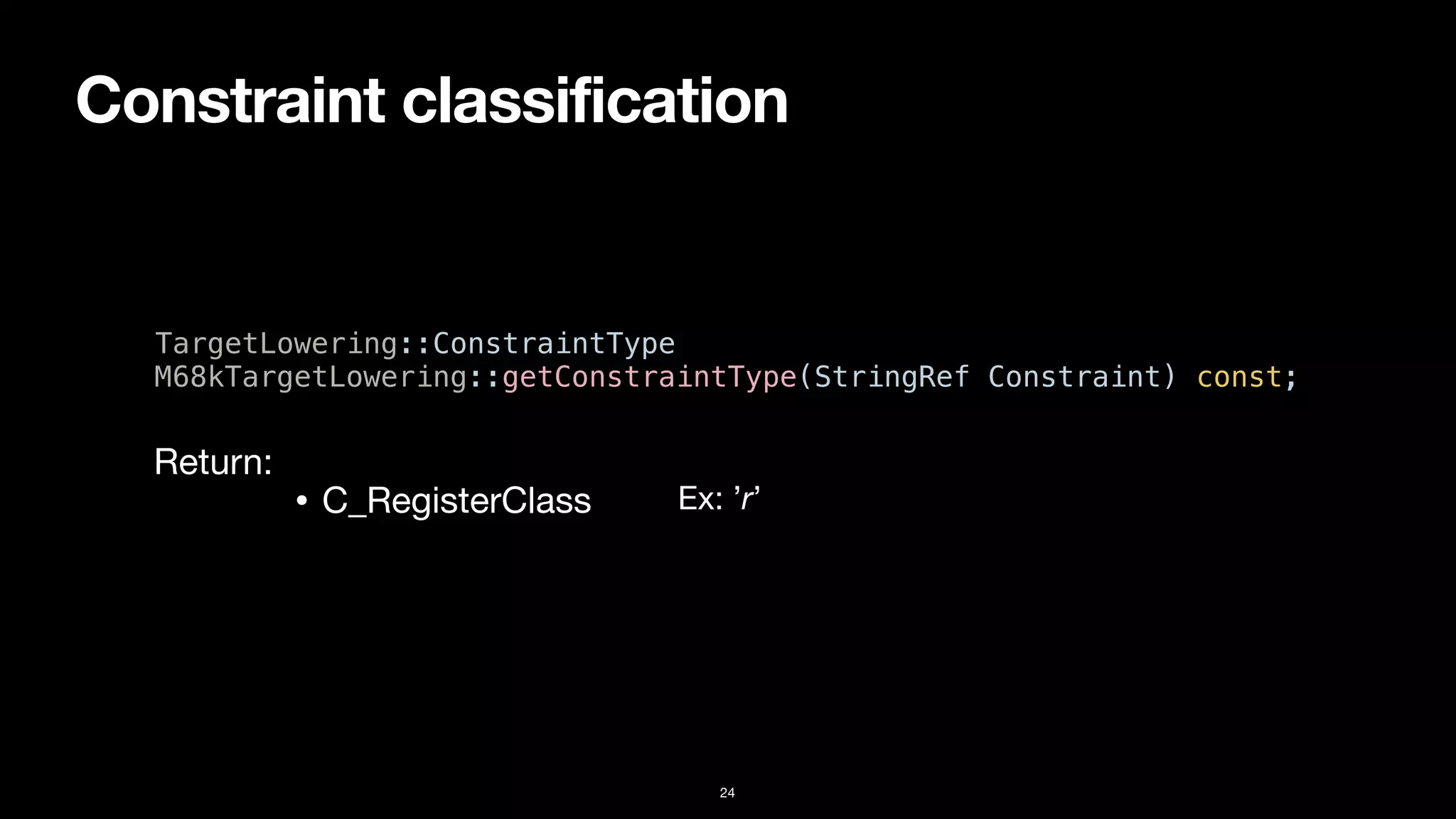 Constraint classification
24
TargetLowering::ConstraintType


M68kTargetLowering::getConstraintType(StringRef Constraint) const;
• C_RegisterClass
Return:
Ex: ’r’
 