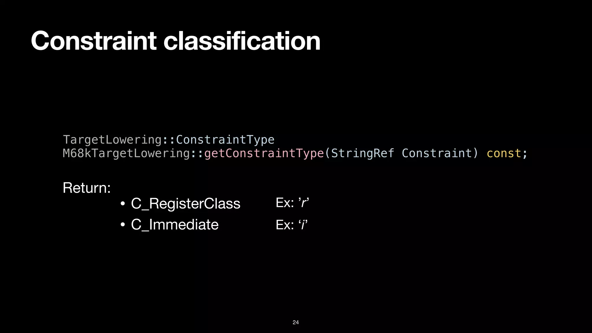 Constraint classification
24
TargetLowering::ConstraintType


M68kTargetLowering::getConstraintType(StringRef Constraint) const;
• C_RegisterClass
• C_Immediate
Return:
Ex: ’r’
Ex: ‘i’
 