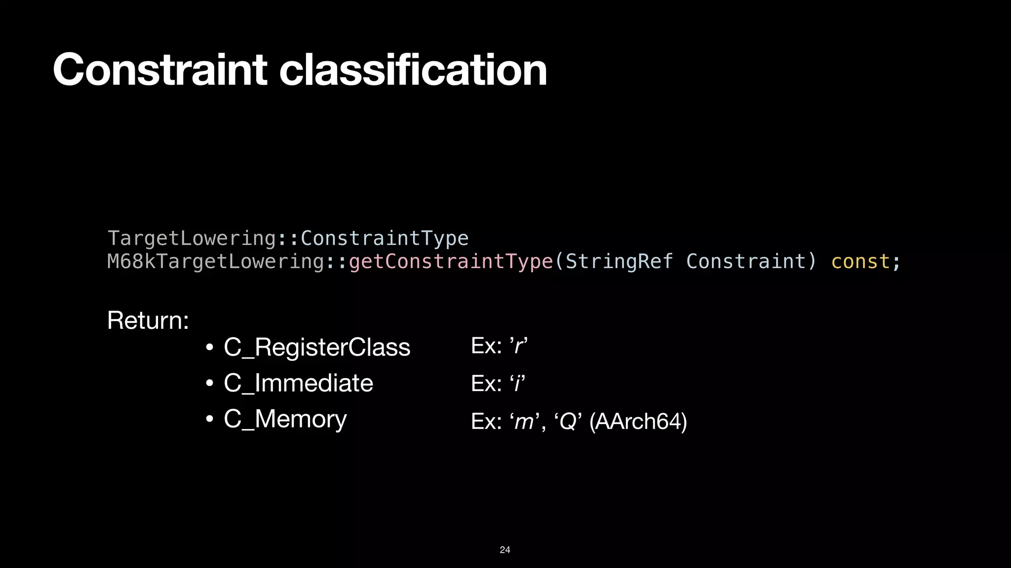 Constraint classification
24
TargetLowering::ConstraintType


M68kTargetLowering::getConstraintType(StringRef Constraint) const;
• C_RegisterClass
• C_Immediate
• C_Memory
Return:
Ex: ’r’
Ex: ‘i’
Ex: ‘m’, ‘Q’ (AArch64)
 