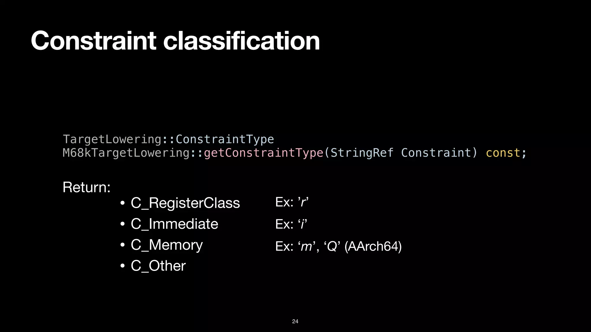 Constraint classification
24
TargetLowering::ConstraintType


M68kTargetLowering::getConstraintType(StringRef Constraint) const;
• C_RegisterClass
• C_Immediate
• C_Memory
• C_Other
Return:
Ex: ’r’
Ex: ‘i’
Ex: ‘m’, ‘Q’ (AArch64)
 
