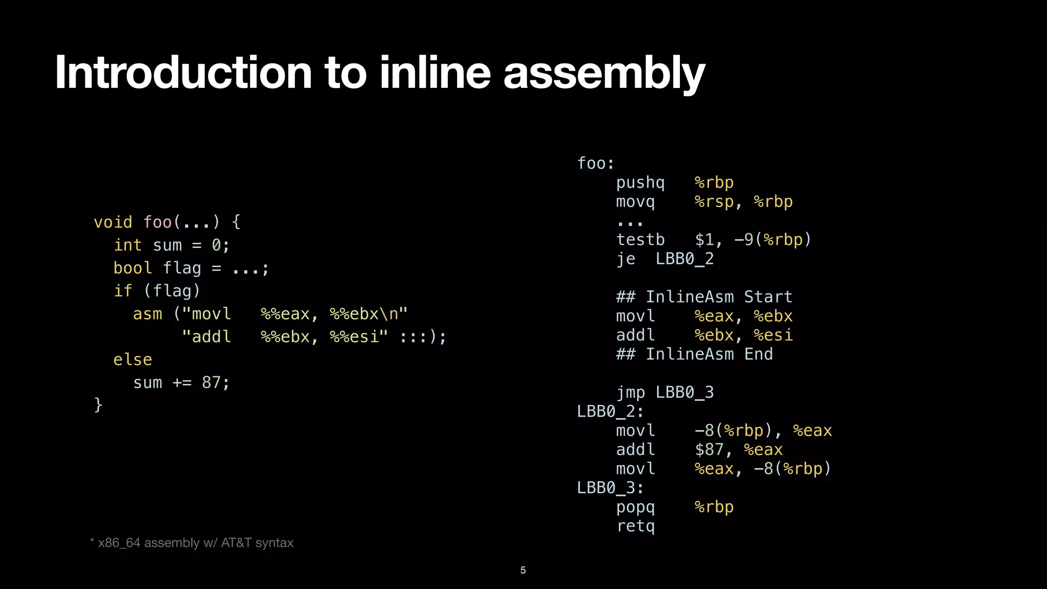 Introduction to inline assembly
5
void foo(...) {


int sum = 0;


bool flag = ...;


if (flag)


asm ("movl %%eax, %%ebxn"


"addl %%ebx, %%esi" :::);


else


sum += 87;


}


foo:


pushq %rbp


movq %rsp, %rbp


...


testb $1, -9(%rbp)


je LBB0_2


## InlineAsm Start


movl %eax, %ebx


addl %ebx, %esi


## InlineAsm End


jmp LBB0_3


LBB0_2:


movl -8(%rbp), %eax


addl $87, %eax


movl %eax, -8(%rbp)


LBB0_3:


popq %rbp


retq
* x86_64 assembly w/ AT&T syntax
 