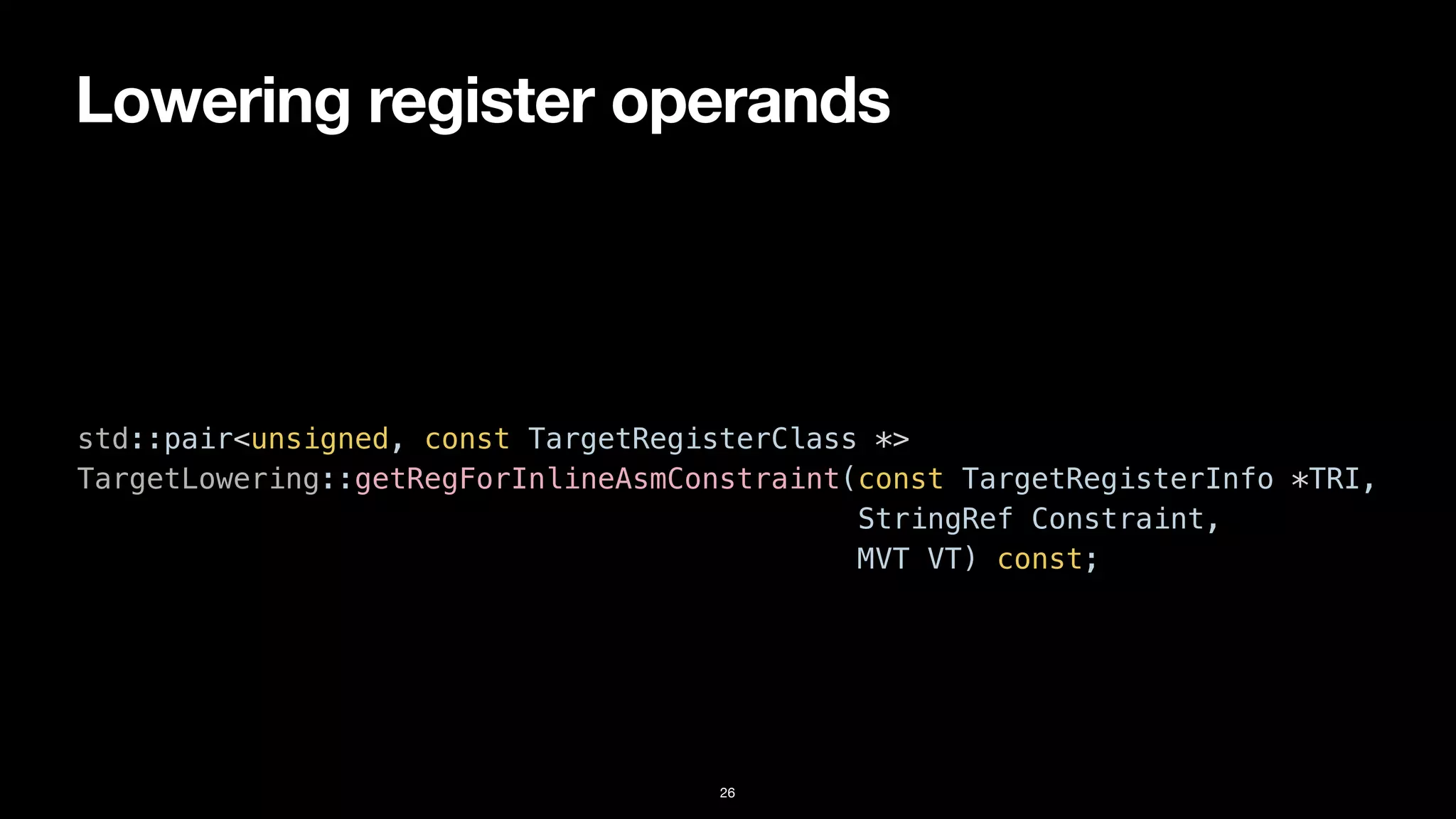 Lowering register operands
26
std::pair<unsigned, const TargetRegisterClass *>


TargetLowering::getRegForInlineAsmConstraint(const TargetRegisterInfo *TRI,


StringRef Constraint,


MVT VT) const;
 