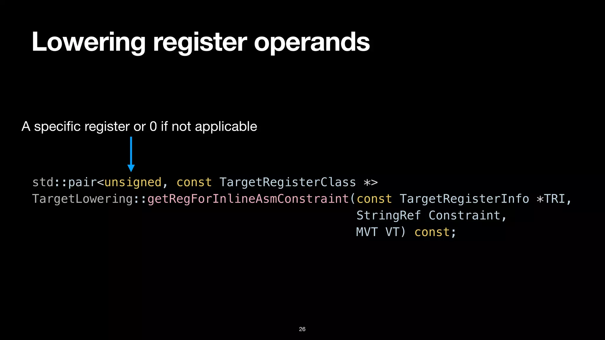 Lowering register operands
26
std::pair<unsigned, const TargetRegisterClass *>


TargetLowering::getRegForInlineAsmConstraint(const TargetRegisterInfo *TRI,


StringRef Constraint,


MVT VT) const;
A speci
fi
c register or 0 if not applicable
 
