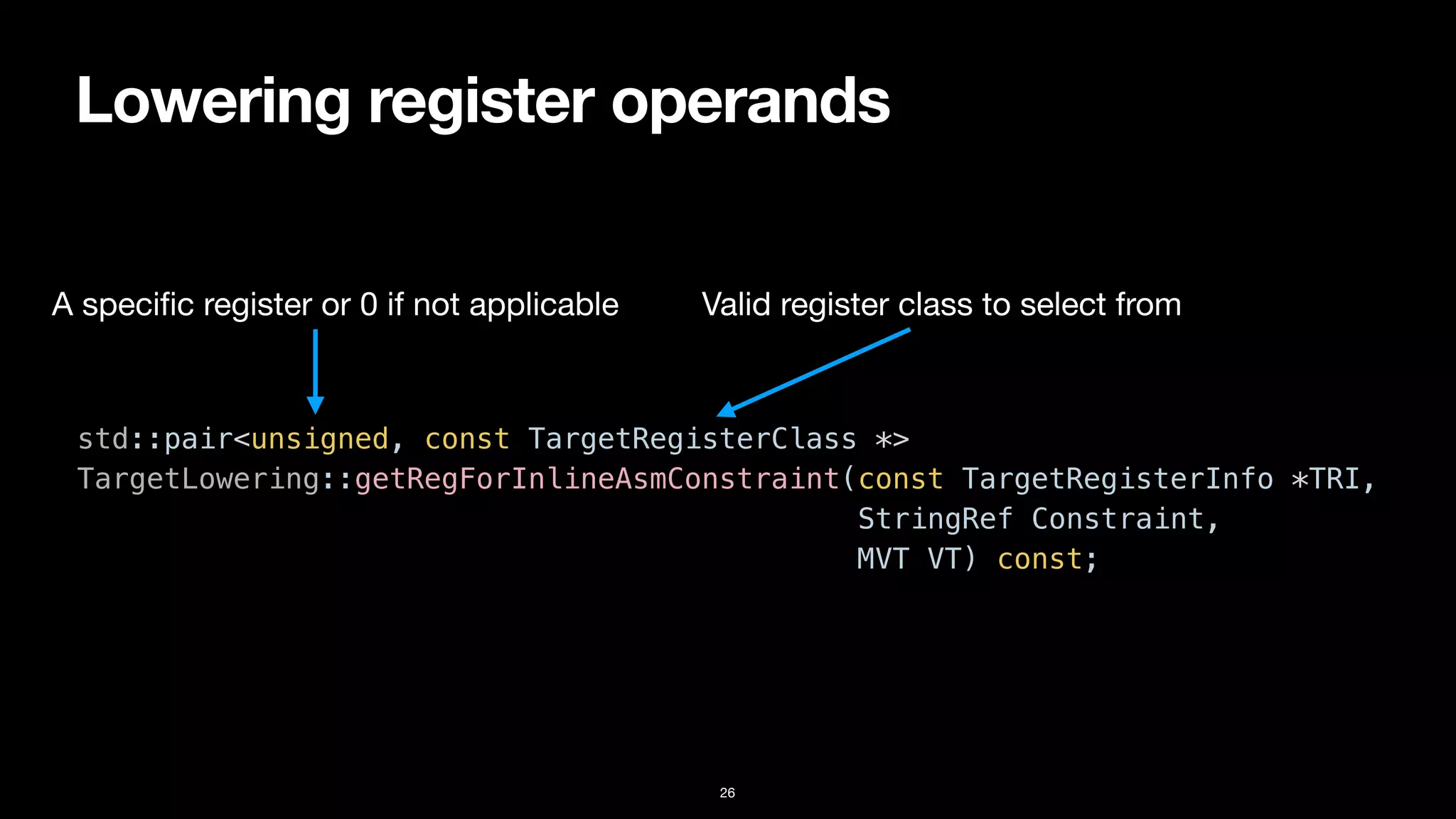 Lowering register operands
26
std::pair<unsigned, const TargetRegisterClass *>


TargetLowering::getRegForInlineAsmConstraint(const TargetRegisterInfo *TRI,


StringRef Constraint,


MVT VT) const;
A speci
fi
c register or 0 if not applicable Valid register class to select from
 