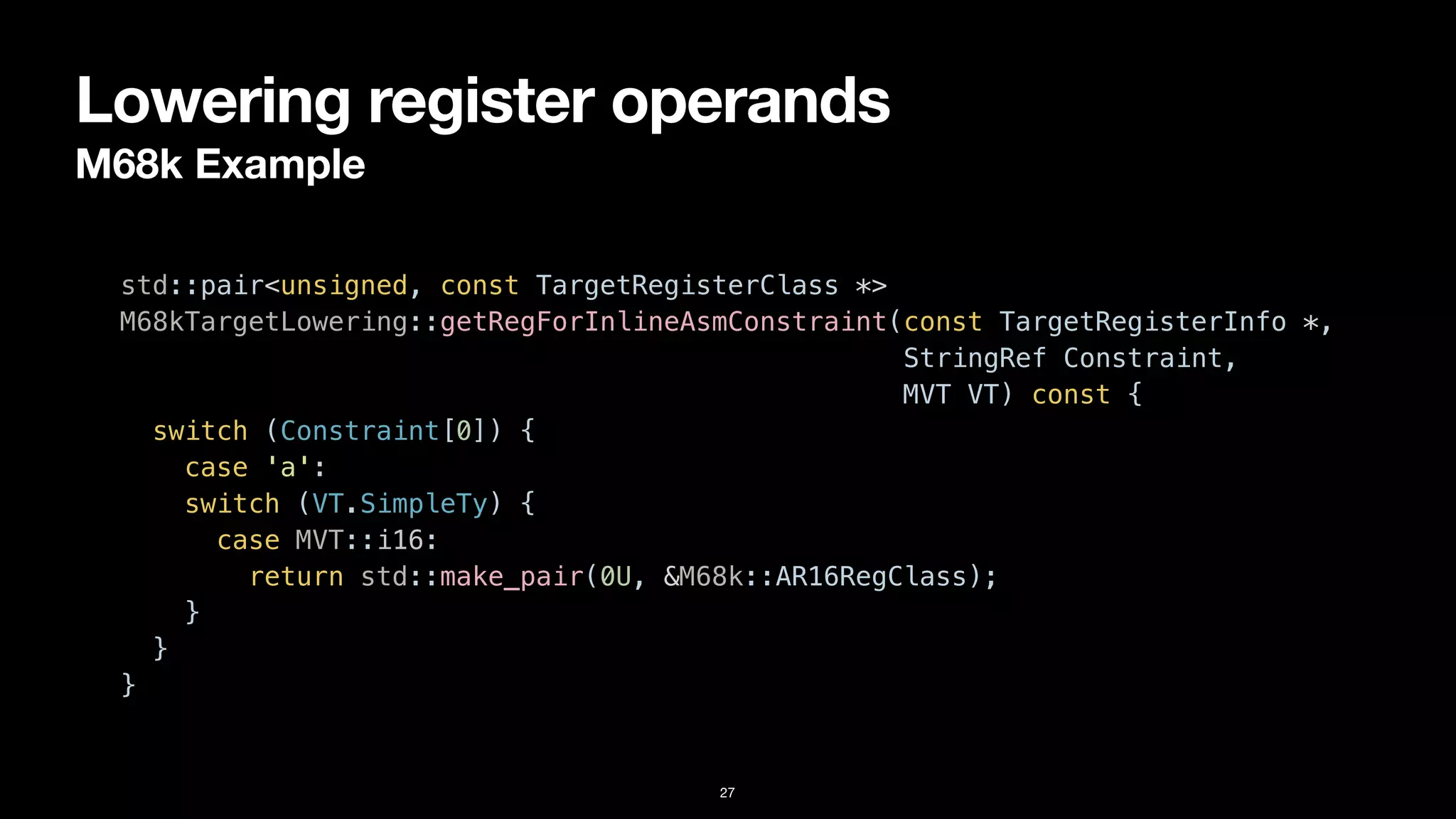 Lowering register operands
M68k Example
27
std::pair<unsigned, const TargetRegisterClass *>


M68kTargetLowering::getRegForInlineAsmConstraint(const TargetRegisterInfo *,


StringRef Constraint,


MVT VT) const {


switch (Constraint[0]) {


case 'a':


switch (VT.SimpleTy) {


case MVT::i16:


return std::make_pair(0U, &M68k::AR16RegClass);


}


}


}
 