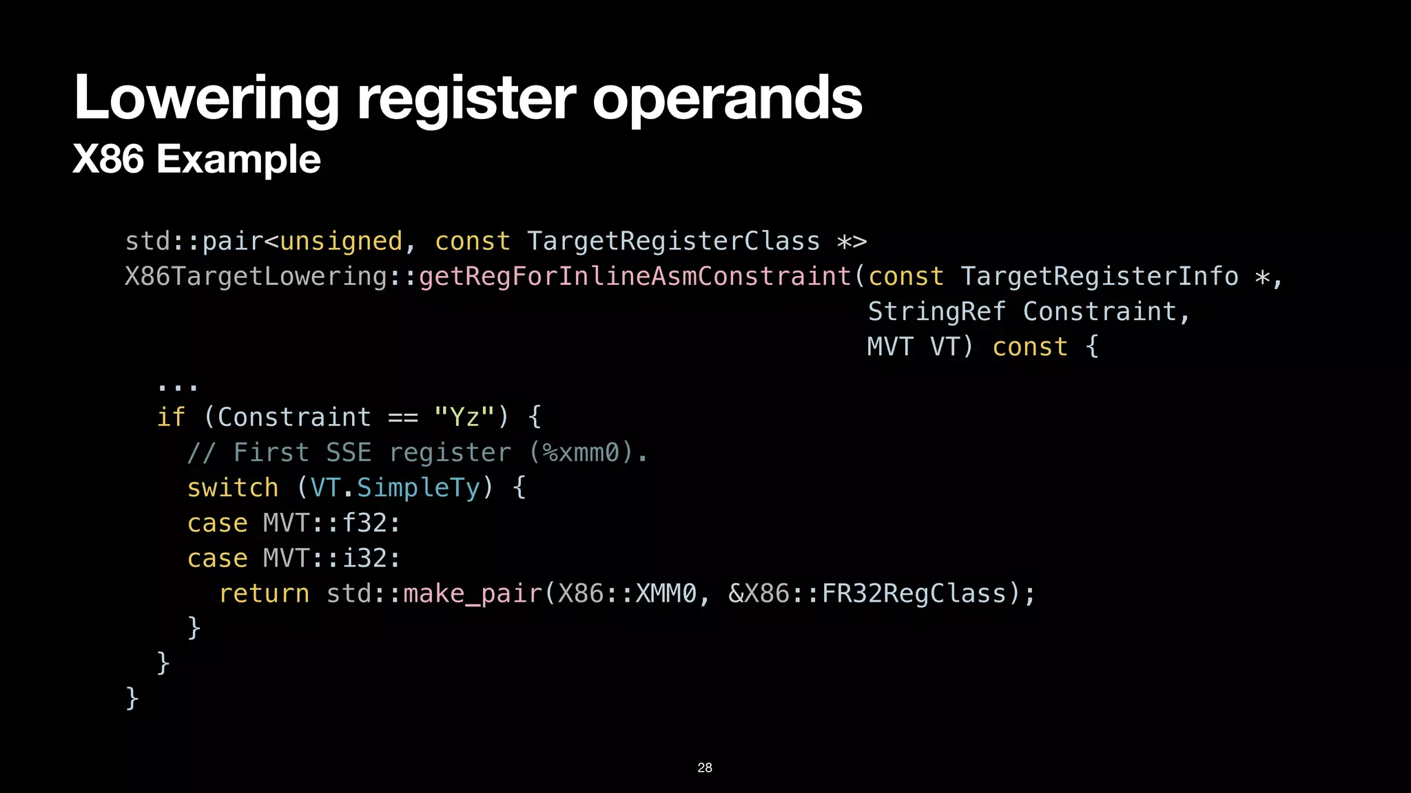 Lowering register operands
X86 Example
28
std::pair<unsigned, const TargetRegisterClass *>


X86TargetLowering::getRegForInlineAsmConstraint(const TargetRegisterInfo *,


StringRef Constraint,


MVT VT) const {


...


if (Constraint == "Yz") {


// First SSE register (%xmm0).


switch (VT.SimpleTy) {


case MVT::f32:


case MVT::i32:


return std::make_pair(X86::XMM0, &X86::FR32RegClass);


}


}


}
 