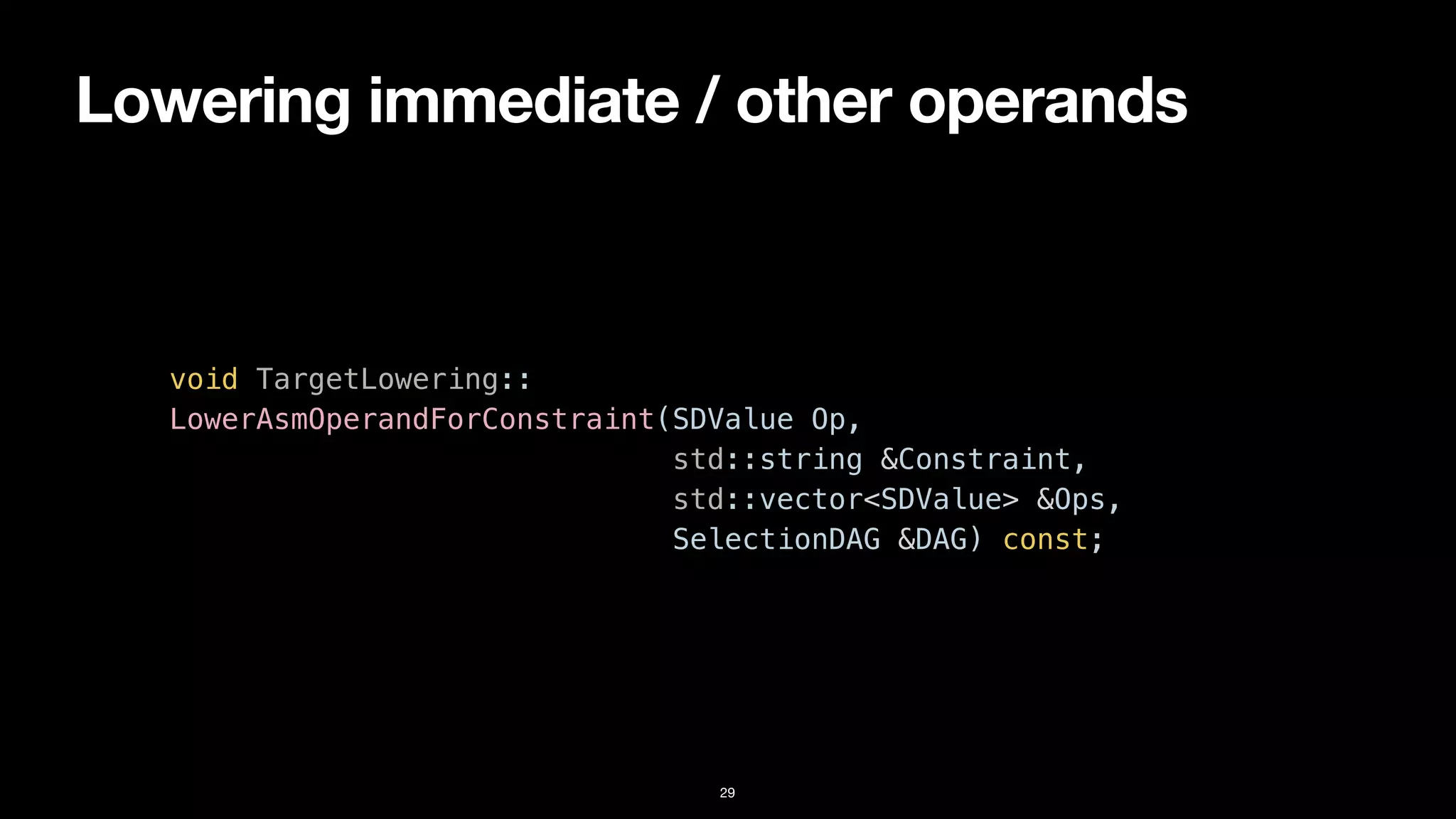 Lowering immediate / other operands
29
void TargetLowering::


LowerAsmOperandForConstraint(SDValue Op,


std::string &Constraint,


std::vector<SDValue> &Ops,


SelectionDAG &DAG) const;
 