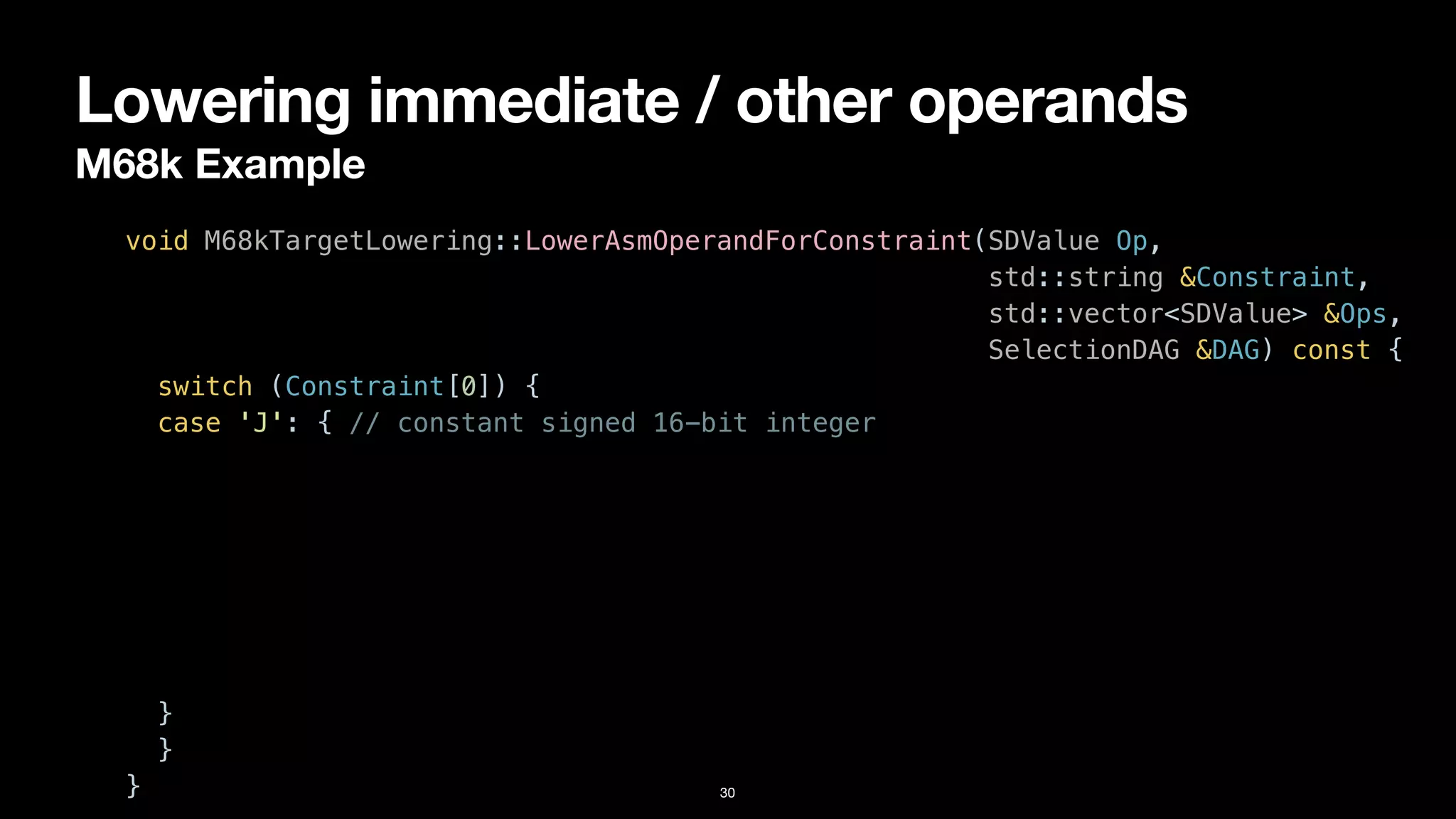 Lowering immediate / other operands
M68k Example
30
void M68kTargetLowering::LowerAsmOperandForConstraint(SDValue Op,


std::string &Constraint,


std::vector<SDValue> &Ops,


SelectionDAG &DAG) const {


switch (Constraint[0]) {


case 'J': { // constant signed 16-bit integer


}


}


}
 