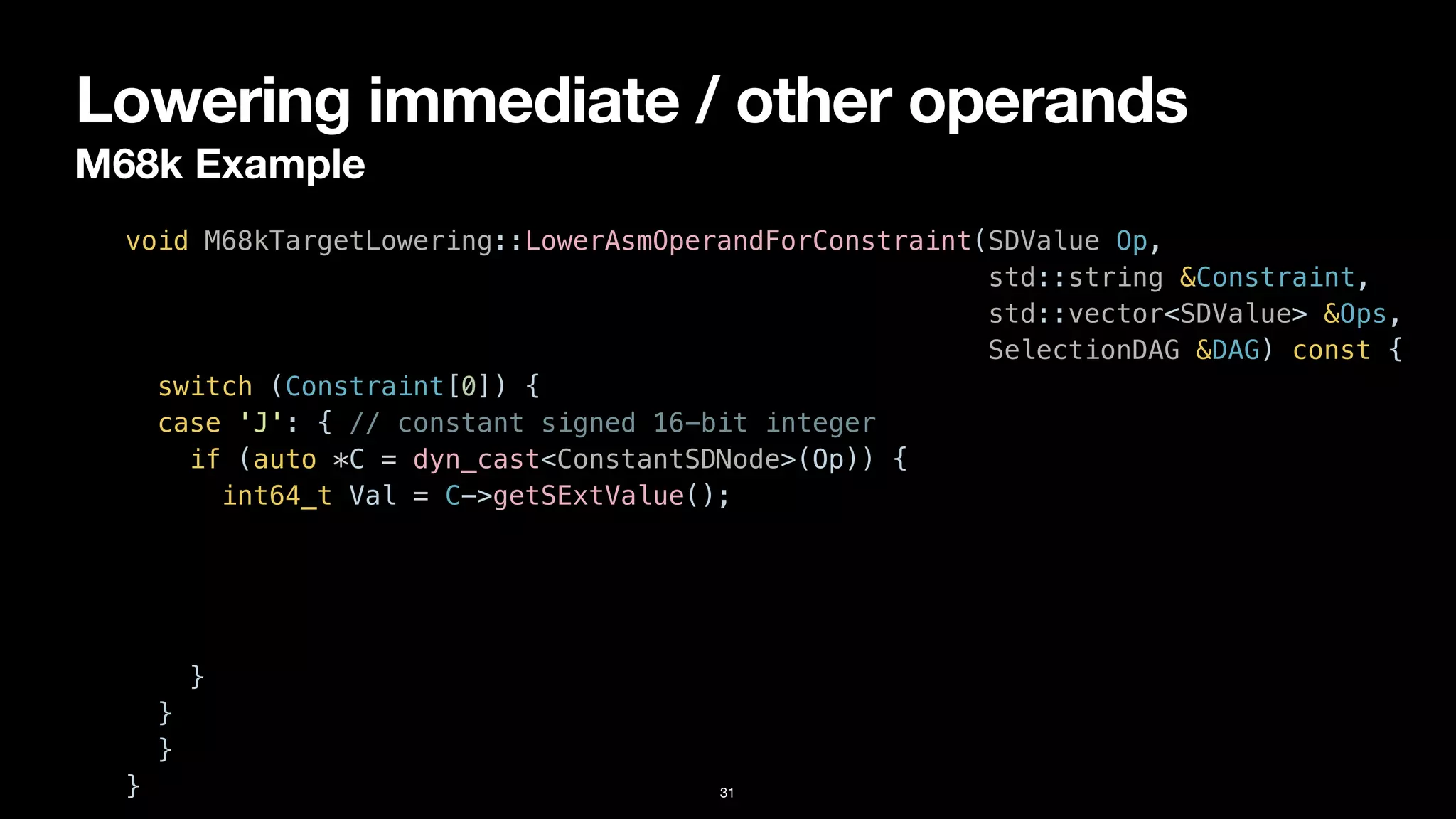 Lowering immediate / other operands
M68k Example
31
void M68kTargetLowering::LowerAsmOperandForConstraint(SDValue Op,


std::string &Constraint,


std::vector<SDValue> &Ops,


SelectionDAG &DAG) const {


switch (Constraint[0]) {


case 'J': { // constant signed 16-bit integer


if (auto *C = dyn_cast<ConstantSDNode>(Op)) {


int64_t Val = C->getSExtValue();


}


}


}


}
 