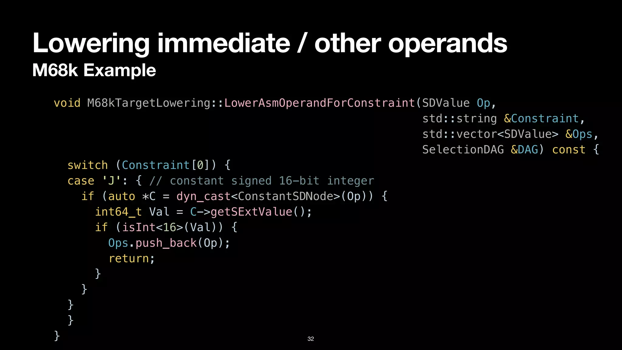 Lowering immediate / other operands
M68k Example
32
void M68kTargetLowering::LowerAsmOperandForConstraint(SDValue Op,


std::string &Constraint,


std::vector<SDValue> &Ops,


SelectionDAG &DAG) const {


switch (Constraint[0]) {


case 'J': { // constant signed 16-bit integer


if (auto *C = dyn_cast<ConstantSDNode>(Op)) {


int64_t Val = C->getSExtValue();


if (isInt<16>(Val)) {


Ops.push_back(Op);


return;


}


}


}


}


}
 