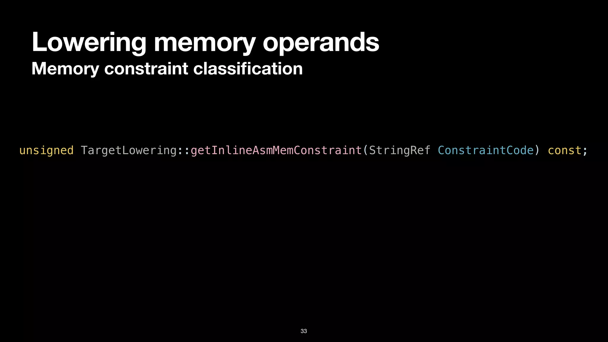 Lowering memory operands
Memory constraint classi
fi
cation
33
unsigned TargetLowering::getInlineAsmMemConstraint(StringRef ConstraintCode) const;
 