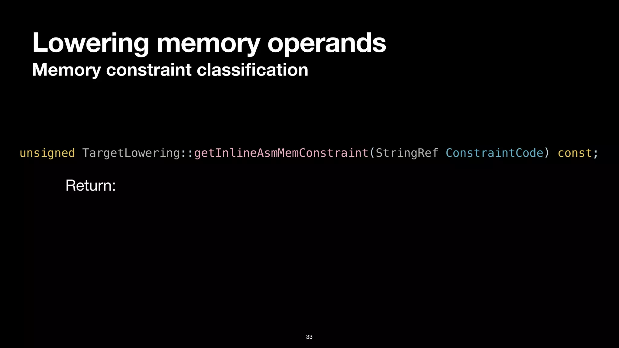 Lowering memory operands
Memory constraint classi
fi
cation
33
unsigned TargetLowering::getInlineAsmMemConstraint(StringRef ConstraintCode) const;
Return:
 