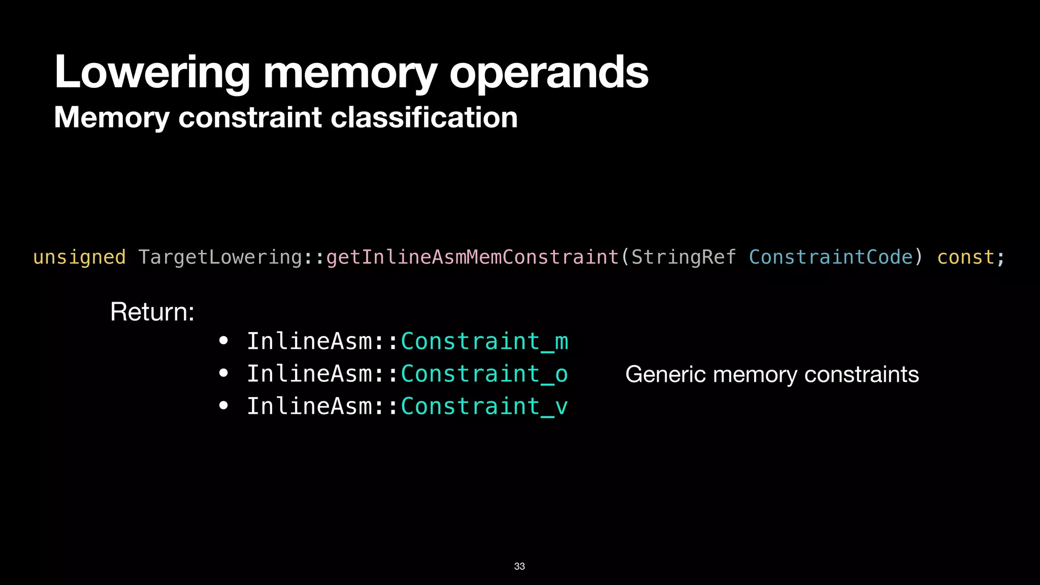 Lowering memory operands
Memory constraint classi
fi
cation
33
unsigned TargetLowering::getInlineAsmMemConstraint(StringRef ConstraintCode) const;
• InlineAsm::Constraint_m


• InlineAsm::Constraint_o


• InlineAsm::Constraint_v
Return:
Generic memory constraints
 