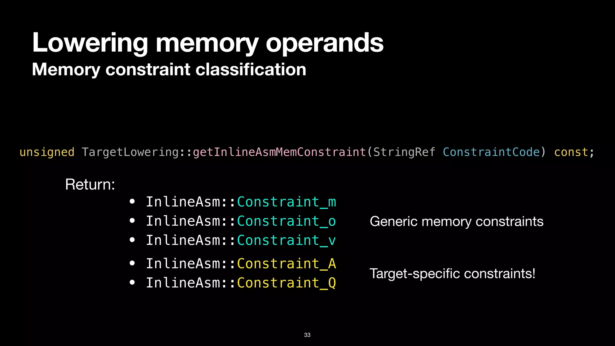 Lowering memory operands
Memory constraint classi
fi
cation
33
unsigned TargetLowering::getInlineAsmMemConstraint(StringRef ConstraintCode) const;
• InlineAsm::Constraint_m


• InlineAsm::Constraint_o


• InlineAsm::Constraint_v
Return:
• InlineAsm::Constraint_A


• InlineAsm::Constraint_Q
Generic memory constraints
Target-speci
fi
c constraints!
 