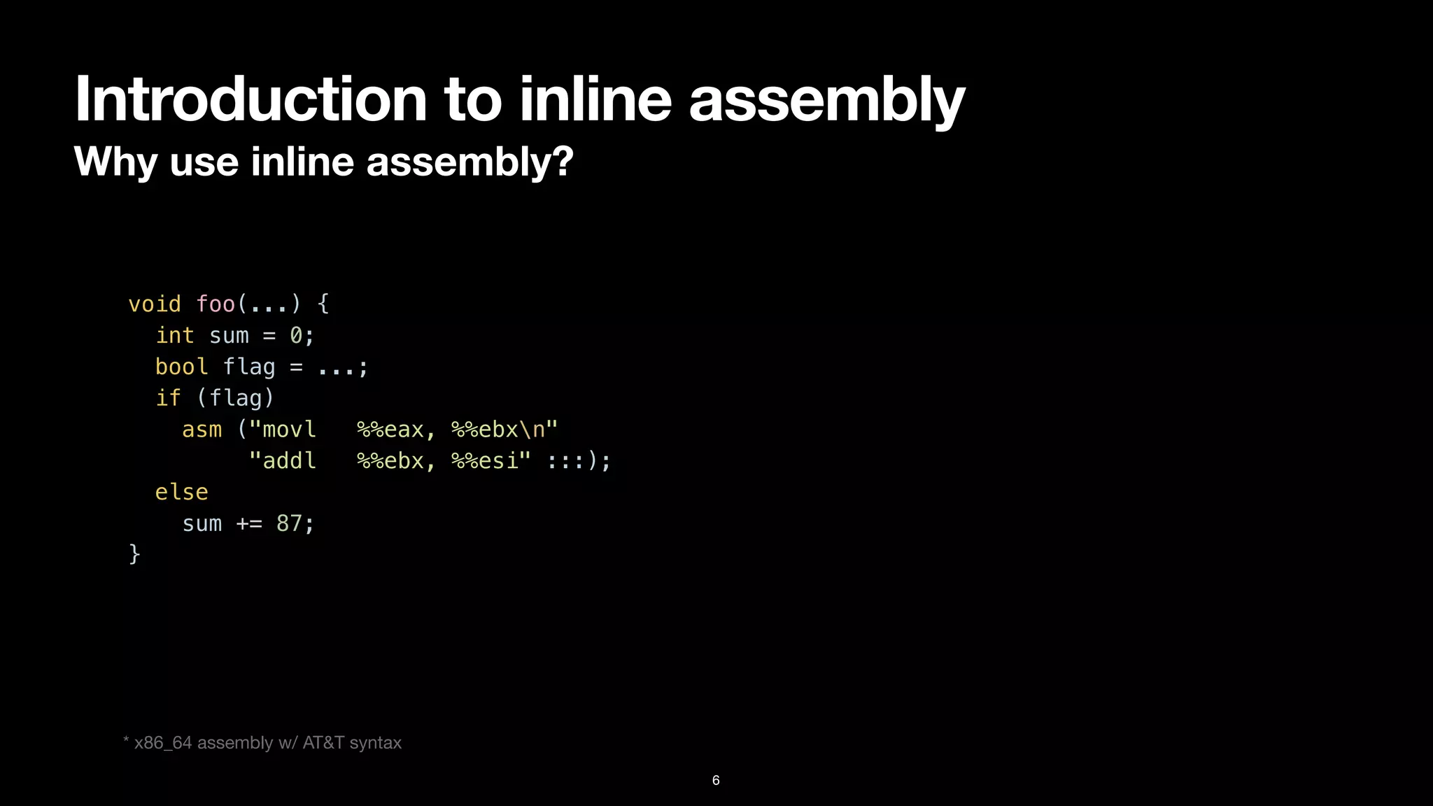 Introduction to inline assembly
Why use inline assembly?
6
void foo(...) {


int sum = 0;


bool flag = ...;


if (flag)


asm ("movl %%eax, %%ebxn"


"addl %%ebx, %%esi" :::);


else


sum += 87;


}


* x86_64 assembly w/ AT&T syntax
 