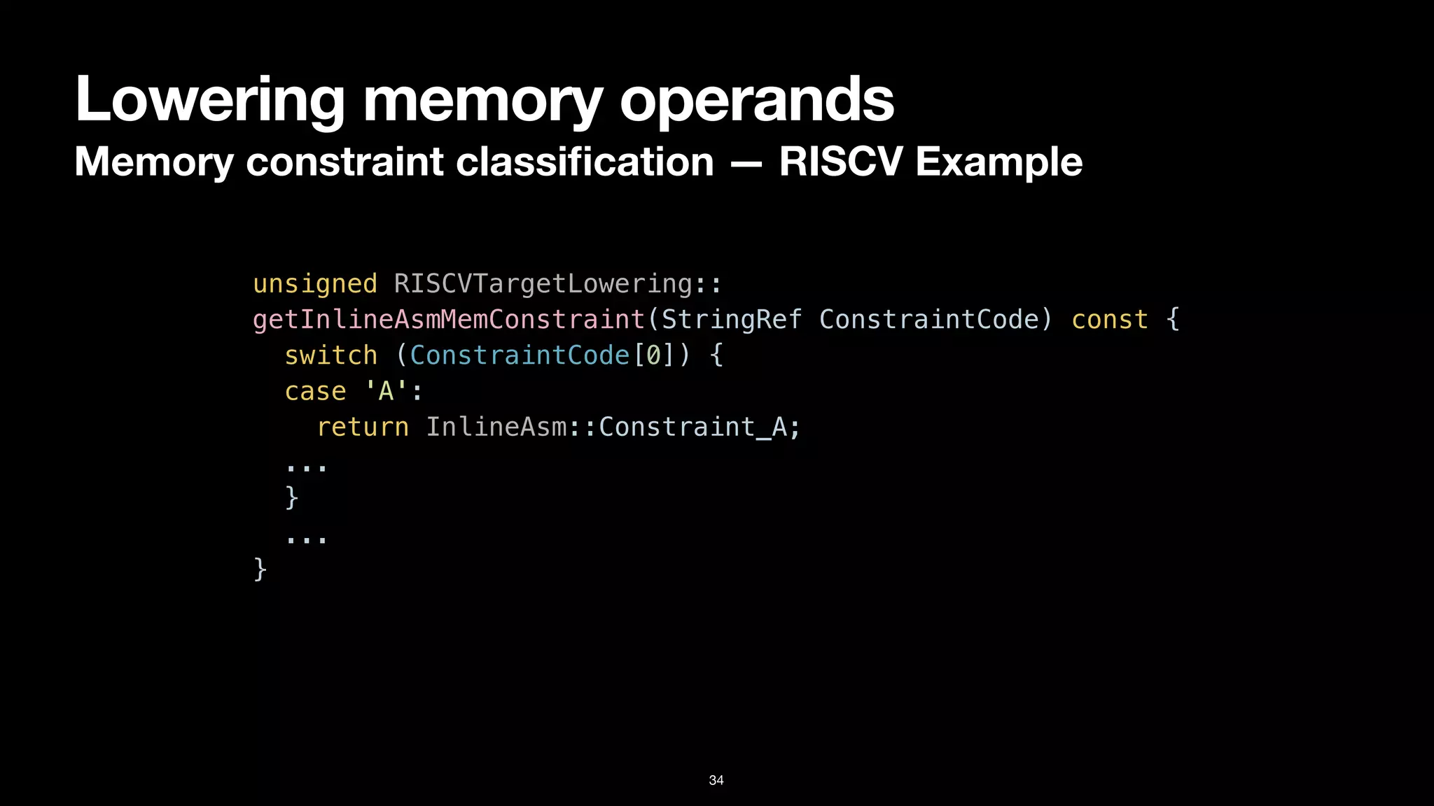 Lowering memory operands
Memory constraint classi
fi
cation — RISCV Example
34
unsigned RISCVTargetLowering::


getInlineAsmMemConstraint(StringRef ConstraintCode) const {


switch (ConstraintCode[0]) {


case 'A':


return InlineAsm::Constraint_A;


...


}


...


}
 