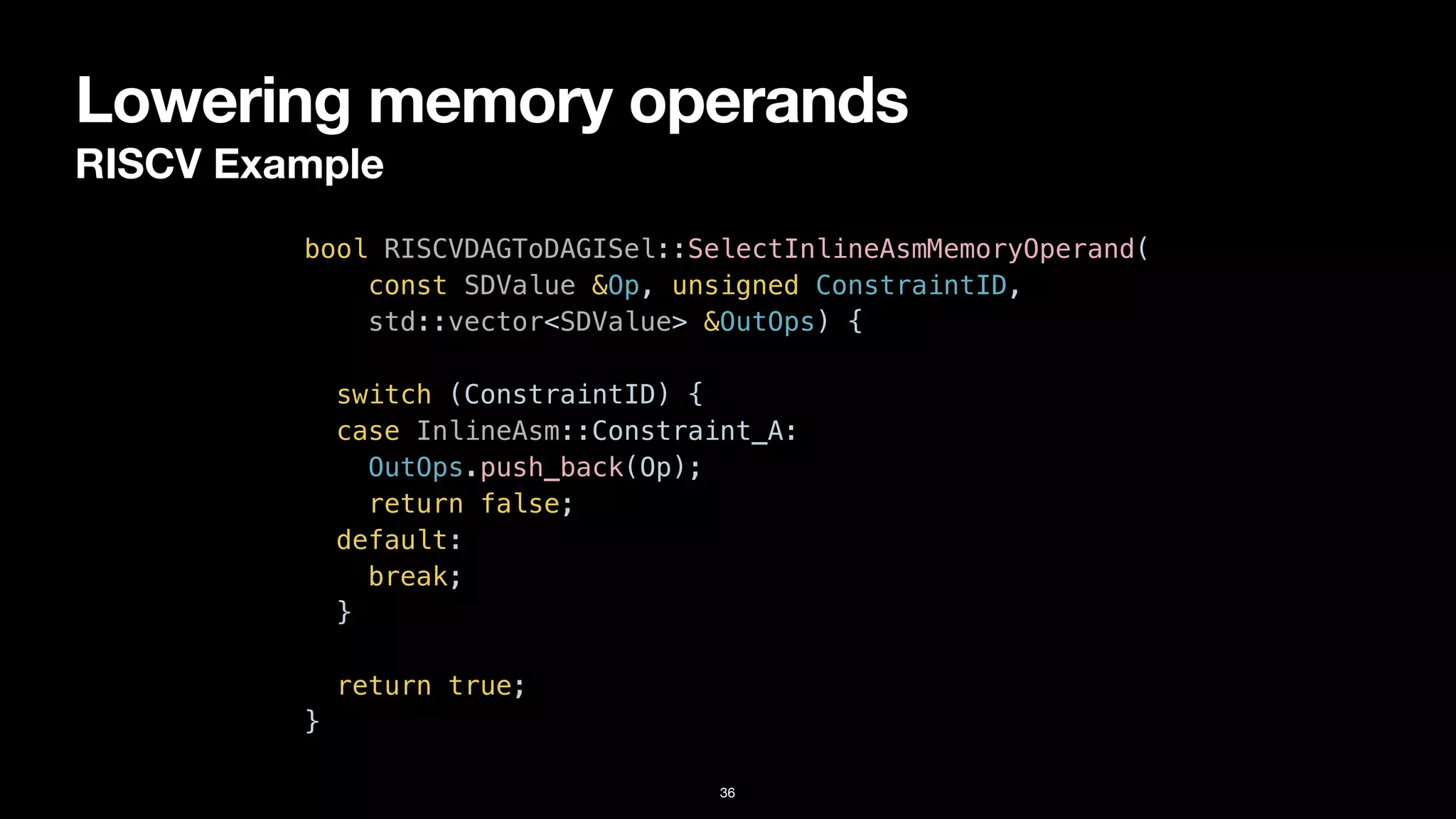 Lowering memory operands
RISCV Example
36
bool RISCVDAGToDAGISel::SelectInlineAsmMemoryOperand(


const SDValue &Op, unsigned ConstraintID,


std::vector<SDValue> &OutOps) {


switch (ConstraintID) {


case InlineAsm::Constraint_A:


OutOps.push_back(Op);


return false;


default:


break;


}




return true;


}
 