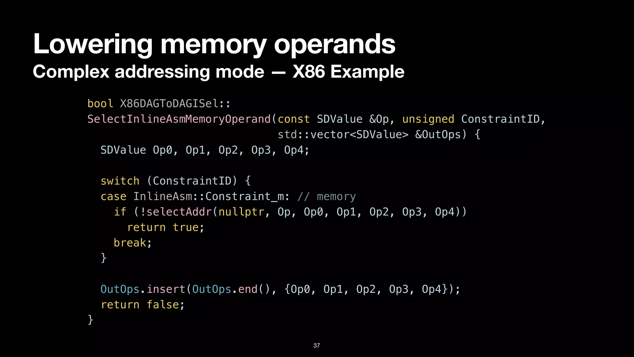 Lowering memory operands
Complex addressing mode — X86 Example
37
bool X86DAGToDAGISel::


SelectInlineAsmMemoryOperand(const SDValue &Op, unsigned ConstraintID,


std::vector<SDValue> &OutOps) {


SDValue Op0, Op1, Op2, Op3, Op4;




switch (ConstraintID) {


case InlineAsm::Constraint_m: // memory


if (!selectAddr(nullptr, Op, Op0, Op1, Op2, Op3, Op4))


return true;


break;


}


OutOps.insert(OutOps.end(), {Op0, Op1, Op2, Op3, Op4});


return false;


}
 