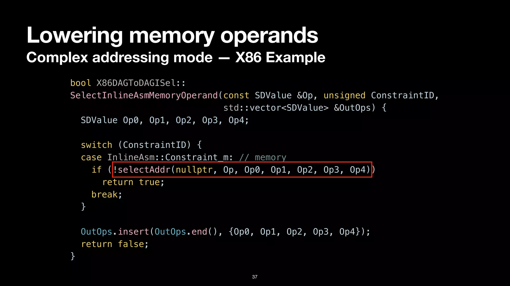 Lowering memory operands
Complex addressing mode — X86 Example
37
bool X86DAGToDAGISel::


SelectInlineAsmMemoryOperand(const SDValue &Op, unsigned ConstraintID,


std::vector<SDValue> &OutOps) {


SDValue Op0, Op1, Op2, Op3, Op4;




switch (ConstraintID) {


case InlineAsm::Constraint_m: // memory


if (!selectAddr(nullptr, Op, Op0, Op1, Op2, Op3, Op4))


return true;


break;


}


OutOps.insert(OutOps.end(), {Op0, Op1, Op2, Op3, Op4});


return false;


}
 