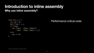 Introduction to inline assembly
Why use inline assembly?
6
void foo(...) {


int sum = 0;


bool flag = ...;


if (flag)


asm ("movl %%eax, %%ebxn"


"addl %%ebx, %%esi" :::);


else


sum += 87;


}


Performance critical code
* x86_64 assembly w/ AT&T syntax
 