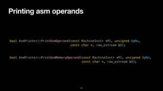 Printing asm operands
40
bool AsmPrinter::PrintAsmOperand(const MachineInstr *MI, unsigned OpNo,


const char *, raw_ostream &O);


bool AsmPrinter::PrintAsmMemoryOperand(const MachineInstr *MI, unsigned OpNo,


const char *, raw_ostream &O);
 