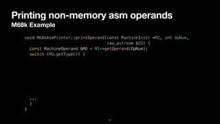 Printing non-memory asm operands
M68k Example
41
void M68kAsmPrinter::printOperand(const MachineInstr *MI, int OpNum,


raw_ostream &OS) {


const MachineOperand &MO = MI->getOperand(OpNum);


switch (MO.getType()) {


case MachineOperand::MO_Register:


OS << "%" << M68kInstPrinter::getRegisterName(MO.getReg());


break;


case MachineOperand::MO_Immediate:


OS << '#' << MO.getImm();


break;


...


}


}
 