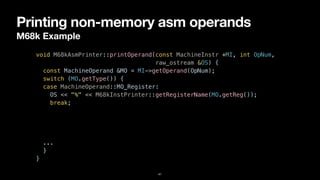 Printing non-memory asm operands
M68k Example
41
void M68kAsmPrinter::printOperand(const MachineInstr *MI, int OpNum,


raw_ostream &OS) {


const MachineOperand &MO = MI->getOperand(OpNum);


switch (MO.getType()) {


case MachineOperand::MO_Register:


OS << "%" << M68kInstPrinter::getRegisterName(MO.getReg());


break;


case MachineOperand::MO_Immediate:


OS << '#' << MO.getImm();


break;


...


}


}
 