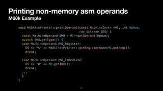 Printing non-memory asm operands
M68k Example
41
void M68kAsmPrinter::printOperand(const MachineInstr *MI, int OpNum,


raw_ostream &OS) {


const MachineOperand &MO = MI->getOperand(OpNum);


switch (MO.getType()) {


case MachineOperand::MO_Register:


OS << "%" << M68kInstPrinter::getRegisterName(MO.getReg());


break;


case MachineOperand::MO_Immediate:


OS << '#' << MO.getImm();


break;


...


}


}
 