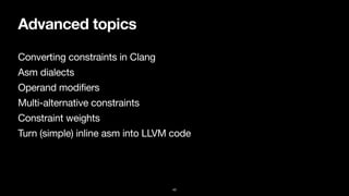 Advanced topics
Converting constraints in Clang

Asm dialects

Operand modifiers

Multi-alternative constraints

Constraint weights

Turn (simple) inline asm into LLVM code
43
 