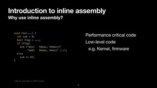 Introduction to inline assembly
Why use inline assembly?
6
void foo(...) {


int sum = 0;


bool flag = ...;


if (flag)


asm ("movl %%eax, %%ebxn"


"addl %%ebx, %%esi" :::);


else


sum += 87;


}


Performance critical code
Low-level code

e.g. Kernel, firmware
* x86_64 assembly w/ AT&T syntax
 