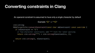 Converting constraints in Clang
46
std::string


M68kTargetInfo::convertConstraint(const char *&Constraint) const override {


if (*Constraint == 'C')


// Two-character constraint; add "^" hint for later parsing


return std::string("^") + std::string(Constraint++, 2);


return std::string(1, *Constraint);


}
An operand constraint is assumed to have only a single character by default
Example: “Ci” -> “^Ci”
 