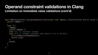 Operand constraint validations in Clang
Limitation on immediate value validations (cont’d)
47
bool M68kTargetInfo::validateAsmConstraint(const char *&Name, ConstraintInfo &info) const {


switch (*Name) {


…


case 'C':


++Name;


switch (*Name) {


case 'i': // constant integer


case 'j': // integer constant that doesn't fit in 16 bits


info.setRequiresImmediate();


return true;


}


break;


}


…


}
 