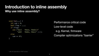Introduction to inline assembly
Why use inline assembly?
6
void foo(...) {


int sum = 0;


bool flag = ...;


if (flag)


asm ("movl %%eax, %%ebxn"


"addl %%ebx, %%esi" :::);


else


sum += 87;


}


Performance critical code
Low-level code

e.g. Kernel, firmware
Compiler optimizations “barrier”
* x86_64 assembly w/ AT&T syntax
 