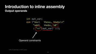 Introduction to inline assembly
Output operands
8
int out_var;


asm ("movl %%eax, %%ebxn"


"addl %%ebx, %0"


: "=r"(out_var) ::);
Operand constraints
* x86_64 assembly w/ AT&T syntax
 